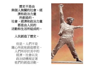 歷史不是由
與個人無關的社會、經
濟和政治力量
所創造的。
社會、經濟和政治力量
都是由人民的
活動和生活所組成的。
人民創造了歷史。
但是，人們不是
隨心所欲地創造歷史。
人們所存於其中的
經濟、社會以及
政治結構規定著
他們的創造活動。
 