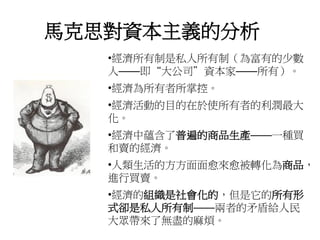 馬克思對資本主義的分析
•經濟所有制是私人所有制（為富有的少數
人——即“大公司”資本家——所有）。
•經濟為所有者所掌控。
•經濟活動的目的在於使所有者的利潤最大
化。
•經濟中蘊含了普遍的商品生產——一種買
和賣的經濟。
•人類生活的方方面面愈來愈被轉化為商品，
進行買賣。
•經濟的組織是社會化的，但是它的所有形
式卻是私人所有制——兩者的矛盾給人民
大眾帶來了無盡的麻煩。
 