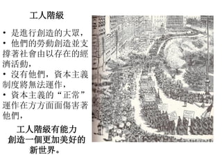 工人階級
• 是進行創造的大眾，
• 他們的勞動創造並支
撐著社會由以存在的經
濟活動，
• 沒有他們，資本主義
制度將無法運作，
• 資本主義的“正常”
運作在方方面面傷害著
他們，
工人階級有能力
創造一個更加美好的
新世界。
 