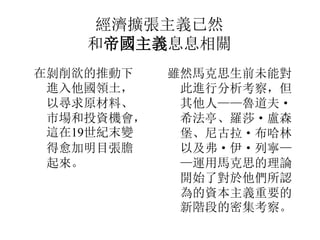 經濟擴張主義已然
和帝國主義息息相關
在剝削欲的推動下
進入他國領土，
以尋求原材料、
市場和投資機會，
這在19世紀末變
得愈加明目張膽
起來。
雖然馬克思生前未能對
此進行分析考察，但
其他人——魯道夫·
希法亭、羅莎· 盧森
堡、尼古拉· 布哈林
以及弗· 伊· 列寧—
—運用馬克思的理論
開始了對於他們所認
為的資本主義重要的
新階段的密集考察。
 