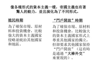像各種形式的資本主義一樣，帝國主義也有著
驚人的動力，並且演化為了不同形式。
殖民時期
為了確保市場、原材
料和投資機會，比較
強大的資本主義國家
侵略並統治其他國家
和地區。
“門戶開放”時期
為了確保市場、原材料
和投資機會，比較強大
的資本主義國家形式上
尊重其他國家的獨立，
但卻要求其他國家保持
“門戶開放”（這有時
是通過“大棒外交”
來實現的）。
 