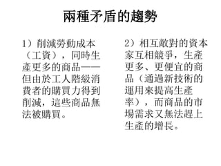 兩種矛盾的趨勢
1）削減勞動成本
（工資），同時生
產更多的商品——
但由於工人階級消
費者的購買力得到
削減，這些商品無
法被購買。
2）相互敵對的資本
家互相競爭，生產
更多、更便宜的商
品（通過新技術的
運用來提高生產
率），而商品的市
場需求又無法趕上
生產的增長。
 