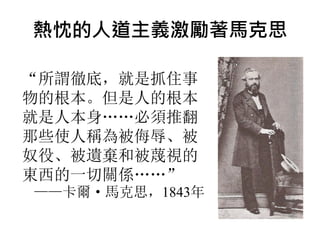 熱忱的人道主義激勵著馬克思
“所謂徹底，就是抓住事
物的根本。但是人的根本
就是人本身……必須推翻
那些使人稱為被侮辱、被
奴役、被遺棄和被蔑視的
東西的一切關係……”
——卡爾· 馬克思，1843年
 
