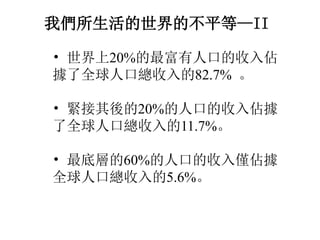 我們所生活的世界的不平等—II
• 世界上20%的最富有人口的收入佔
據了全球人口總收入的82.7% 。
• 緊接其後的20%的人口的收入佔據
了全球人口總收入的11.7%。
• 最底層的60%的人口的收入僅佔據
全球人口總收入的5.6%。
 