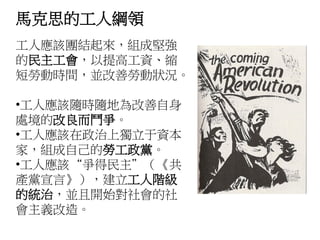 馬克思的工人綱領
工人應該團結起來，組成堅強
的民主工會，以提高工資、縮
短勞動時間，並改善勞動狀況。
•工人應該隨時隨地為改善自身
處境的改良而鬥爭。
•工人應該在政治上獨立于資本
家，組成自己的勞工政黨。
•工人應該“爭得民主”（《共
產黨宣言》），建立工人階級
的統治，並且開始對社會的社
會主義改造。
 