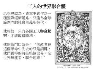 工人的世界聯合體
馬克思認為，資本主義作為一
種國際經濟體系，只能為全球
範圍內的社會主義所替代。
他相信，只有各國工人聯合起
來，才能取得勝利。
他的戰鬥口號是：“無產者在
這個革命中失去的只是鎖鏈，
他們獲得的將是整個世界。全
世界無產者，聯合起來！”
 