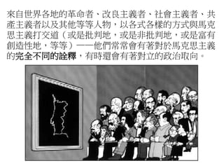 來自世界各地的革命者、改良主義者、社會主義者、共
產主義者以及其他等等人物，以各式各樣的方式與馬克
思主義打交道（或是批判地，或是非批判地，或是富有
創造性地，等等）——他們常常會有著對於馬克思主義
的完全不同的詮釋，有時還會有著對立的政治取向。
 