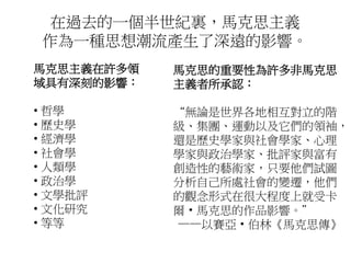 在過去的一個半世紀裏，馬克思主義
作為一種思想潮流產生了深遠的影響。
馬克思主義在許多領
域具有深刻的影響：
• 哲學
• 歷史學
• 經濟學
• 社會學
• 人類學
• 政治學
• 文學批評
• 文化研究
• 等等
馬克思的重要性為許多非馬克思
主義者所承認：
“無論是世界各地相互對立的階
級、集團、運動以及它們的領袖，
還是歷史學家與社會學家、心理
學家與政治學家、批評家與富有
創造性的藝術家，只要他們試圖
分析自己所處社會的變遷，他們
的觀念形式在很大程度上就受卡
爾· 馬克思的作品影響。”
——以賽亞· 伯林《馬克思傳》
 