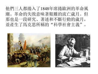 他們三人都捲入了1848年席捲歐洲的革命風
潮。革命的失敗意味著艱難的流亡歲月。但
那也是一段研究、著述和不斷行動的歲月，
並產生了馬克思所稱的“科學社會主義”。
 