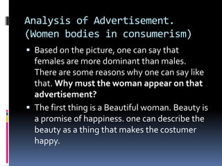 Analysis of Advertisement.
(Women bodies in consumerism)
 Based on the picture, one can say that
females are more dominant than males.
There are some reasons why one can say like
that. Why must the woman appear on that
advertisement?
 The first thing is a Beautiful woman. Beauty is
a promise of happiness. one can describe the
beauty as a thing that makes the costumer
happy.
 