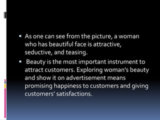  As one can see from the picture, a woman
who has beautiful face is attractive,
seductive, and teasing.
 Beauty is the most important instrument to
attract customers. Exploring woman’s beauty
and show it on advertisement means
promising happiness to customers and giving
customers’ satisfactions.
 