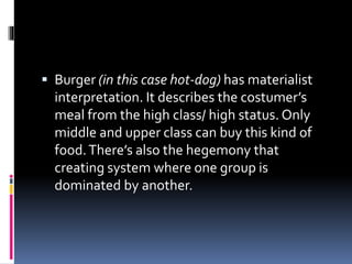  Burger (in this case hot-dog) has materialist
interpretation. It describes the costumer’s
meal from the high class/ high status. Only
middle and upper class can buy this kind of
food.There’s also the hegemony that
creating system where one group is
dominated by another.
 