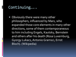 Continuing…..
 Obviously there were many other
philosophers, influenced by Marx, who
expanded those core elements in many other
directions, some of them contemporaneous
to him including Engels, Kautsky, Bernstein
and others after his death (Rosa Luxemburg,
Gyorgy Lukacs, Antonio Gramsci, Ernst
Bloch). (Wikipedia)
 