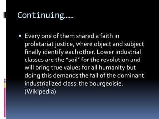 Continuing……
 Every one of them shared a faith in
proletariat justice, where object and subject
finally identify each other. Lower industrial
classes are the “soil” for the revolution and
will bring true values for all humanity but
doing this demands the fall of the dominant
industrialized class: the bourgeoisie.
(Wikipedia)
 