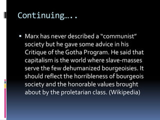 Continuing…..
 Marx has never described a “communist”
society but he gave some advice in his
Critique of the Gotha Program. He said that
capitalism is the world where slave-masses
serve the few dehumanized bourgeoisies. It
should reflect the horribleness of bourgeois
society and the honorable values brought
about by the proletarian class. (Wikipedia)
 