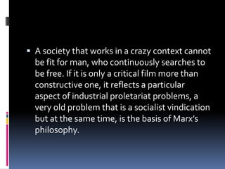  A society that works in a crazy context cannot
be fit for man, who continuously searches to
be free. If it is only a critical film more than
constructive one, it reflects a particular
aspect of industrial proletariat problems, a
very old problem that is a socialist vindication
but at the same time, is the basis of Marx’s
philosophy.
 