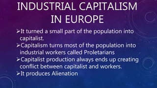INDUSTRIAL CAPITALISM
IN EUROPE
It turned a small part of the population into
capitalist.
Capitalism turns most of the population into
industrial workers called Proletarians
Capitalist production always ends up creating
conflict between capitalist and workers.
It produces Alienation
 