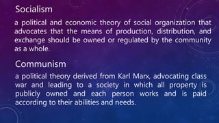 Socialism
a political and economic theory of social organization that
advocates that the means of production, distribution, and
exchange should be owned or regulated by the community
as a whole.
Communism
a political theory derived from Karl Marx, advocating class
war and leading to a society in which all property is
publicly owned and each person works and is paid
according to their abilities and needs.
 