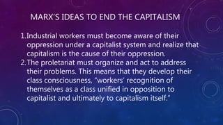 MARX’S IDEAS TO END THE CAPITALISM
1.Industrial workers must become aware of their
oppression under a capitalist system and realize that
capitalism is the cause of their oppression.
2.The proletariat must organize and act to address
their problems. This means that they develop their
class consciousness, “workers’ recognition of
themselves as a class unified in opposition to
capitalist and ultimately to capitalism itself.”
 