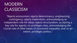 MODERN
CLASSICISM
“Rejects economism; rejects determinancy, emphasizing
contingency; rejects materialism, acknowledging an
independent role for ideas; rejects structuralism, accepting a
key role for agents; no privileges class, acknowledging the
crucial role of other bases of structured inequality; and, to an
extent, privileges politics.”
 