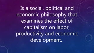 Is a social, political and
economic philosophy that
examines the effect of
capitalism on labor,
productivity and economic
development.
 