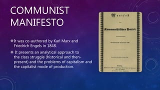 COMMUNIST
MANIFESTO
It was co-authored by Karl Marx and
Friedrich Engels in 1848.
 It presents an analytical approach to
the class struggle (historical and then-
present) and the problems of capitalism and
the capitalist mode of production.
 