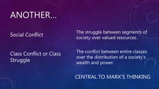 ANOTHER…
CENTRAL TO MARX’S THINKING
Social Conflict
Class Conflict or Class
Struggle
The struggle between segments of
society over valued resources.
The conflict between entire classes
over the distribution of a society’s
wealth and power.
 