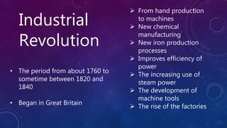 Industrial
Revolution
• The period from about 1760 to
sometime between 1820 and
1840
• Began in Great Britain
 From hand production
to machines
 New chemical
manufacturing
 New iron production
processes
 Improves efficiency of
power
 The increasing use of
steam power
 The development of
machine tools
 The rise of the factories
 
