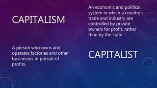 CAPITALISM
CAPITALIST
An economic and political
system in which a country's
trade and industry are
controlled by private
owners for profit, rather
than by the state.
A person who owns and
operates factories and other
businesses in pursuit of
profits.
 