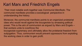 Karl Marx and Friedrich Engels
Their most notable work together was Communist Manifesto. The
communist manifesto provides a sociological perspective in
understanding the history.
Moreover, the communist manifesto points to an organized proletariat
class who would revolt against the bourgeoisie by amassing political
power. This is the aim of communism as argued by Marx and Engels –
that workers unite to overthrow the
bourgeoisie supremacy and ultimately allow the proletariat freedom from
subjugation. Thus, communism would prevent oppressors from exploiting
the working class in order to gain profit.
 