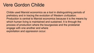 Vere Gordon Childe
Childe used Marxist economics as a tool in distinguishing periods of
prehistory and in tracing the evolution of Western civilization.
Production is central to Marxist economics because it is the means by
which human living is maintained and sustained. It is through the
process of production where the bourgeoisie and the proletariat
engage with one another and where
exploitation and oppression occur.
 
