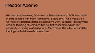 Theodor Adorno
His most notable work, Dialectics of Enlightenment (1944), was made
in collaboration with Marx Horkheimer (1895-1973) who was also a
German philosopher. In this collaborative work, capitalist ideology was
seen as focusing on commodities so that consumers would find
necessity in buying material goods. Marx called this effect of capitalist
ideology as fetishism of commodities.
 