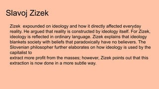 Slavoj Zizek
Zizek expounded on ideology and how it directly affected everyday
reality. He argued that reality is constructed by ideology itself. For Zizek,
ideology is reflected in ordinary language. Zizek explains that ideology
blankets society with beliefs that paradoxically have no believers. The
Slovenian philosopher further elaborates on how ideology is used by the
capitalist to
extract more profit from the masses; however, Zizek points out that this
extraction is now done in a more subtle way.
 