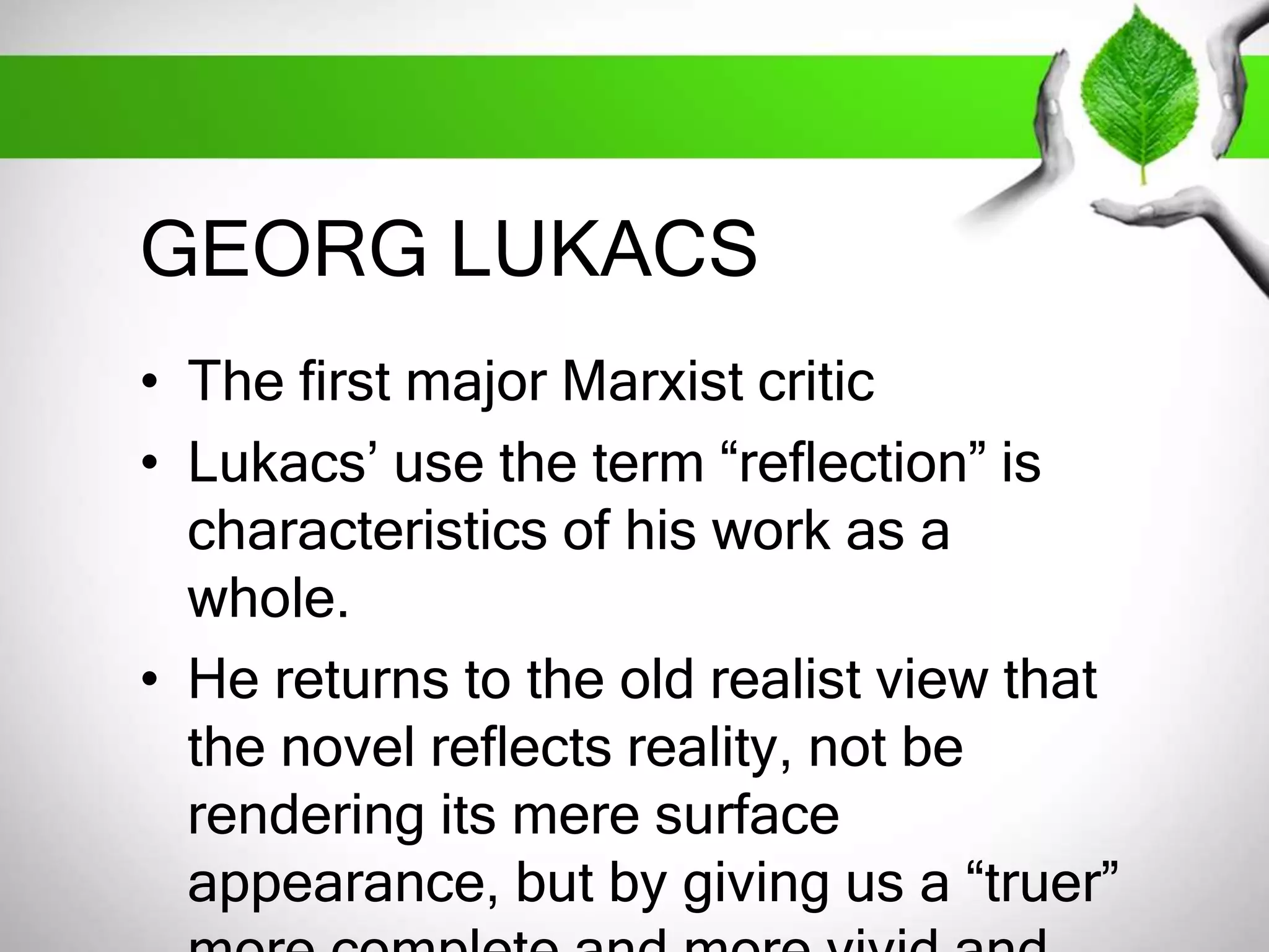GEORG LUKACS 
• The first major Marxist critic 
• Lukacs’ use the term “reflection” is 
characteristics of his work as a 
whole. 
• He returns to the old realist view that 
the novel reflects reality, not be 
rendering its mere surface 
appearance, but by giving us a “truer” 
more complete and more vivid and 
 