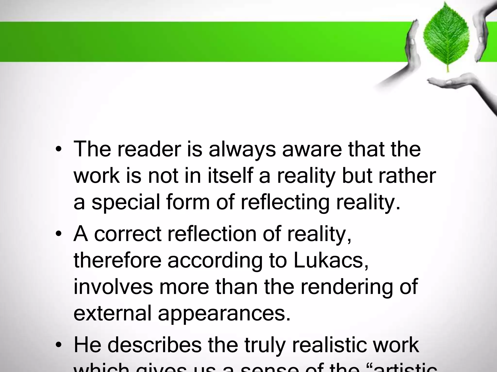 • The reader is always aware that the 
work is not in itself a reality but rather 
a special form of reflecting reality. 
• A correct reflection of reality, 
therefore according to Lukacs, 
involves more than the rendering of 
external appearances. 
• He describes the truly realistic work 
which gives us a sense of the “artistic 
 