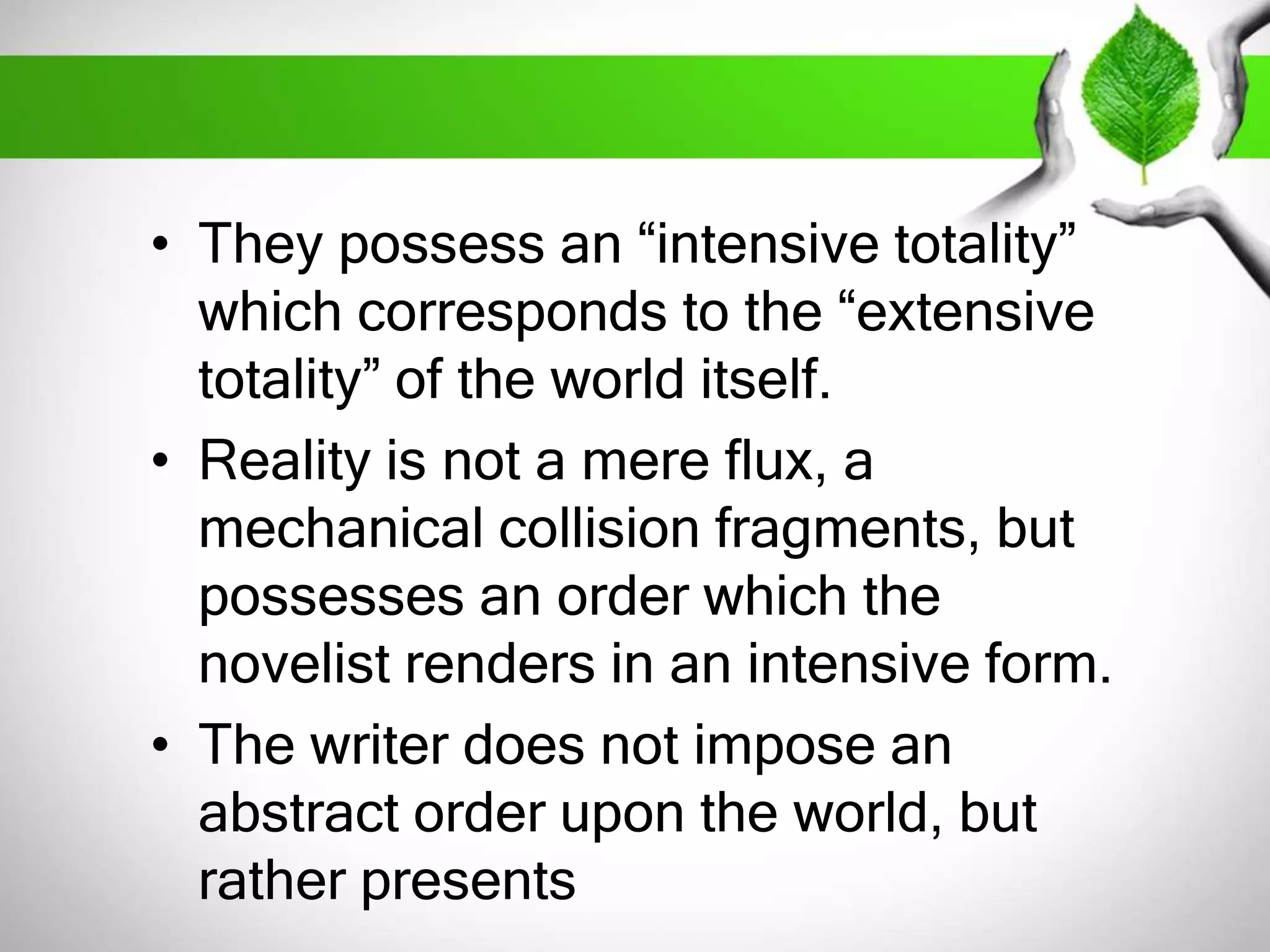 • They possess an “intensive totality” 
which corresponds to the “extensive 
totality” of the world itself. 
• Reality is not a mere flux, a 
mechanical collision fragments, but 
possesses an order which the 
novelist renders in an intensive form. 
• The writer does not impose an 
abstract order upon the world, but 
rather presents 
 