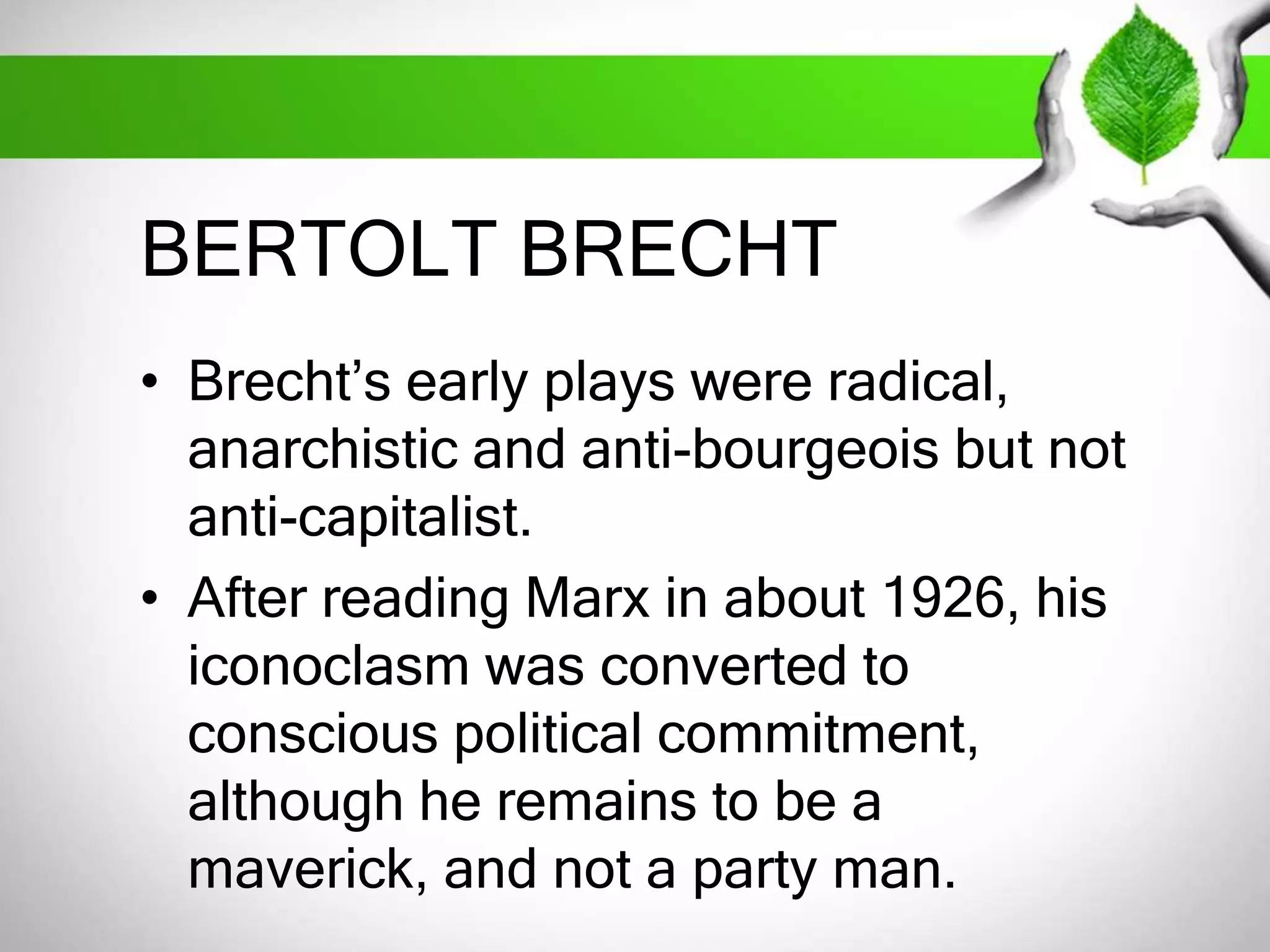 BERTOLT BRECHT 
• Brecht’s early plays were radical, 
anarchistic and anti-bourgeois but not 
anti-capitalist. 
• After reading Marx in about 1926, his 
iconoclasm was converted to 
conscious political commitment, 
although he remains to be a 
maverick, and not a party man. 
 