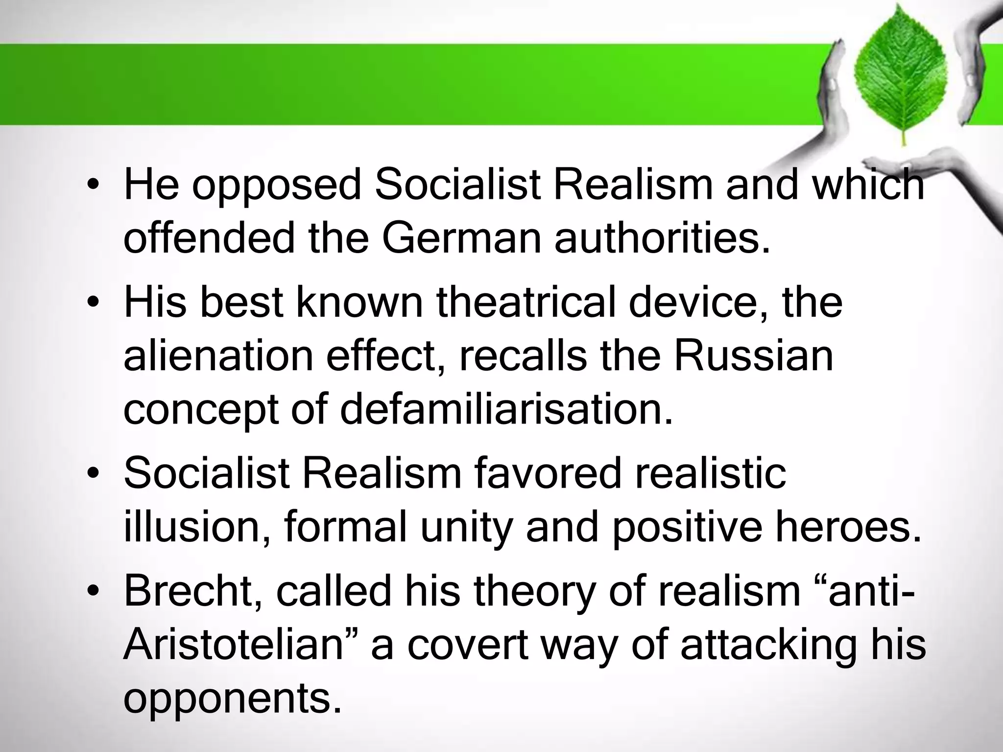 • He opposed Socialist Realism and which 
offended the German authorities. 
• His best known theatrical device, the 
alienation effect, recalls the Russian 
concept of defamiliarisation. 
• Socialist Realism favored realistic 
illusion, formal unity and positive heroes. 
• Brecht, called his theory of realism “anti- 
Aristotelian” a covert way of attacking his 
opponents. 
 