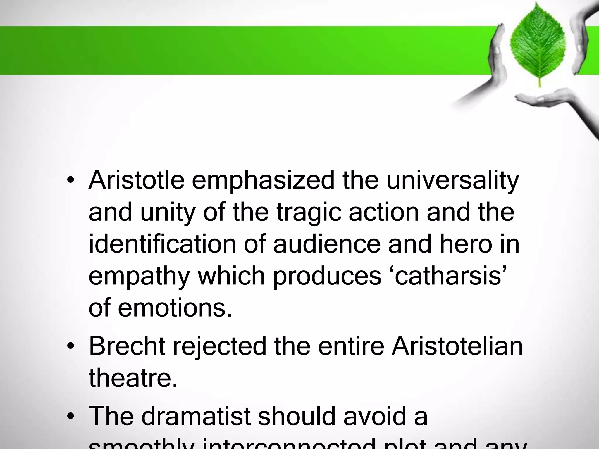 • Aristotle emphasized the universality 
and unity of the tragic action and the 
identification of audience and hero in 
empathy which produces ‘catharsis’ 
of emotions. 
• Brecht rejected the entire Aristotelian 
theatre. 
• The dramatist should avoid a 
smoothly interconnected plot and any 
 