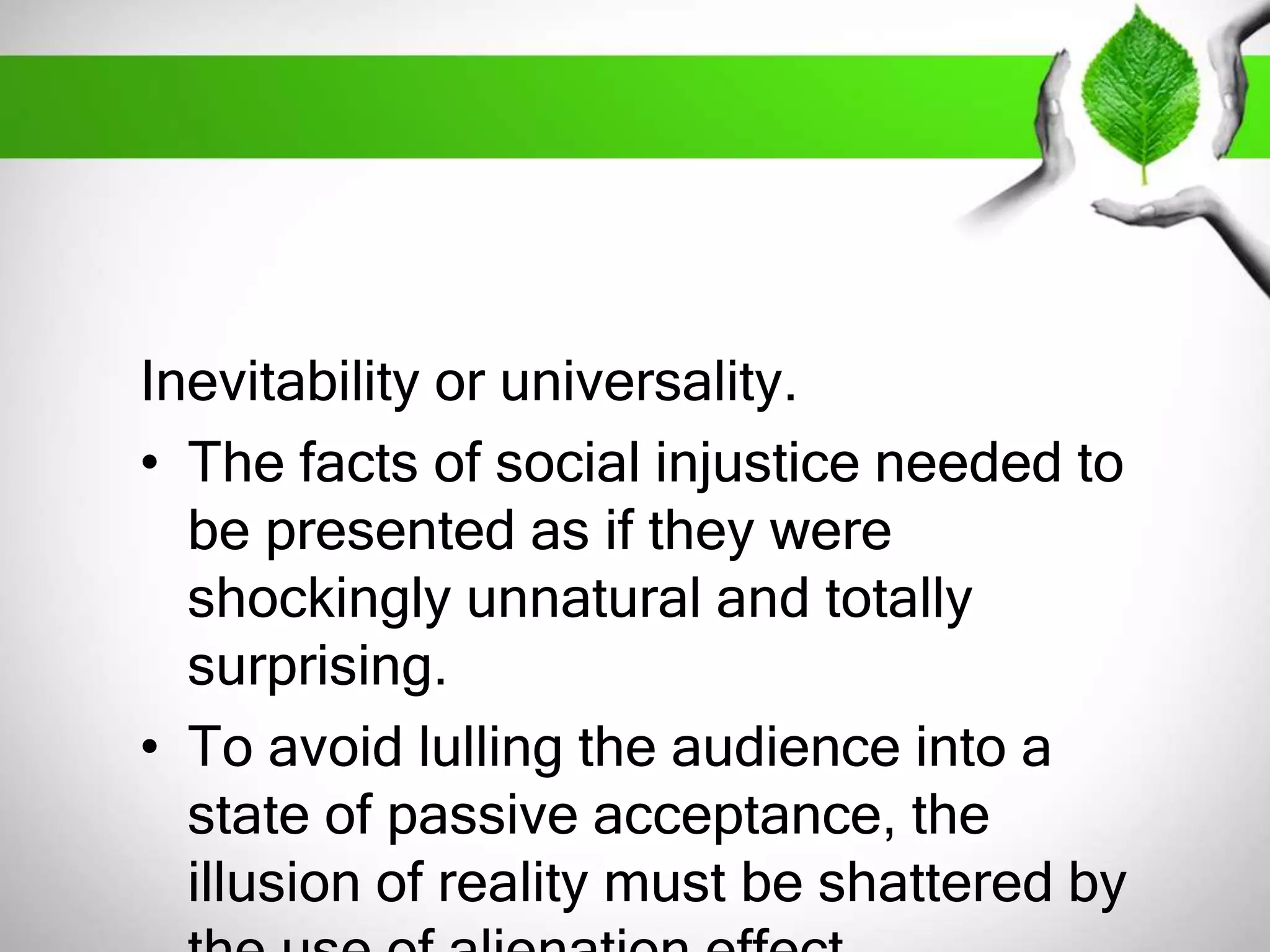 Inevitability or universality. 
• The facts of social injustice needed to 
be presented as if they were 
shockingly unnatural and totally 
surprising. 
• To avoid lulling the audience into a 
state of passive acceptance, the 
illusion of reality must be shattered by 
the use of alienation effect. 
 