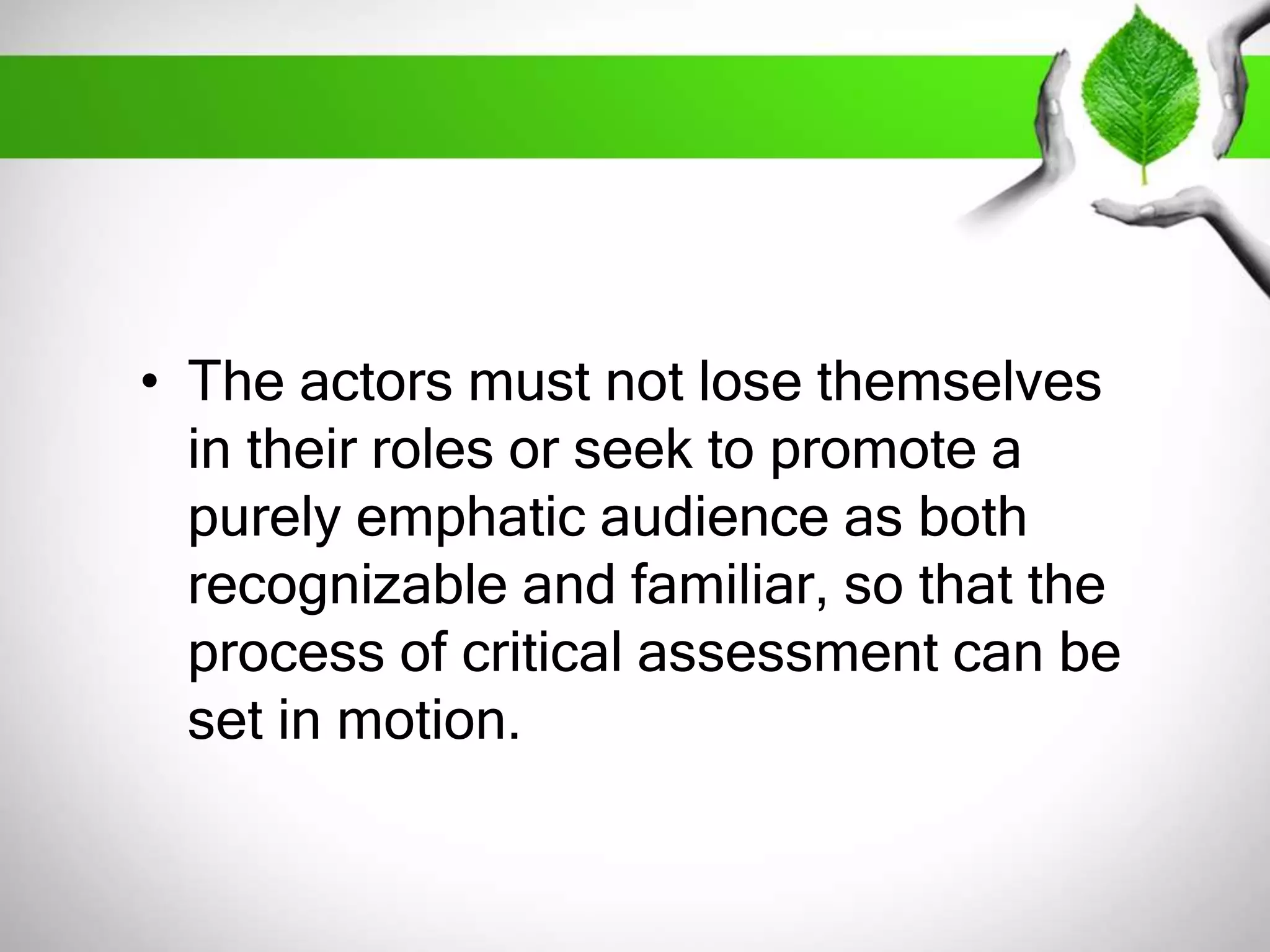 • The actors must not lose themselves 
in their roles or seek to promote a 
purely emphatic audience as both 
recognizable and familiar, so that the 
process of critical assessment can be 
set in motion. 
 