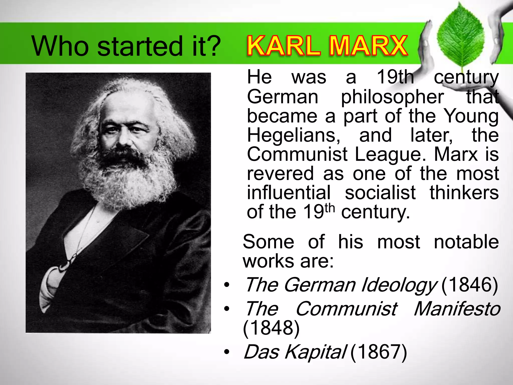 Who started it? 
He was a 19th century 
German philosopher that 
became a part of the Young 
Hegelians, and later, the 
Communist League. Marx is 
revered as one of the most 
influential socialist thinkers 
of the 19th century. 
Some of his most notable 
works are: 
• The German Ideology (1846) 
• The Communist Manifesto 
(1848) 
• Das Kapital (1867) 
 