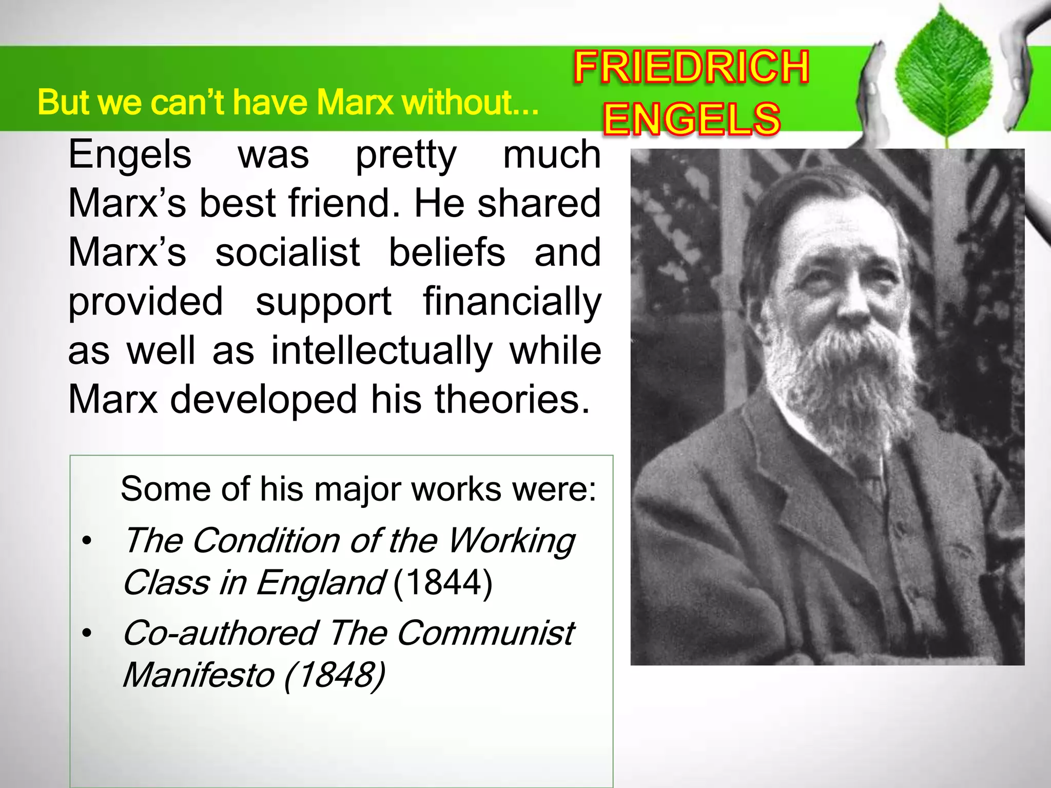 But we can’t have Marx without... 
Engels was pretty much 
Marx’s best friend. He shared 
Marx’s socialist beliefs and 
provided support financially 
as well as intellectually while 
Marx developed his theories. 
Some of his major works were: 
• The Condition of the Working 
Class in England (1844) 
• Co-authored The Communist 
Manifesto (1848) 
 