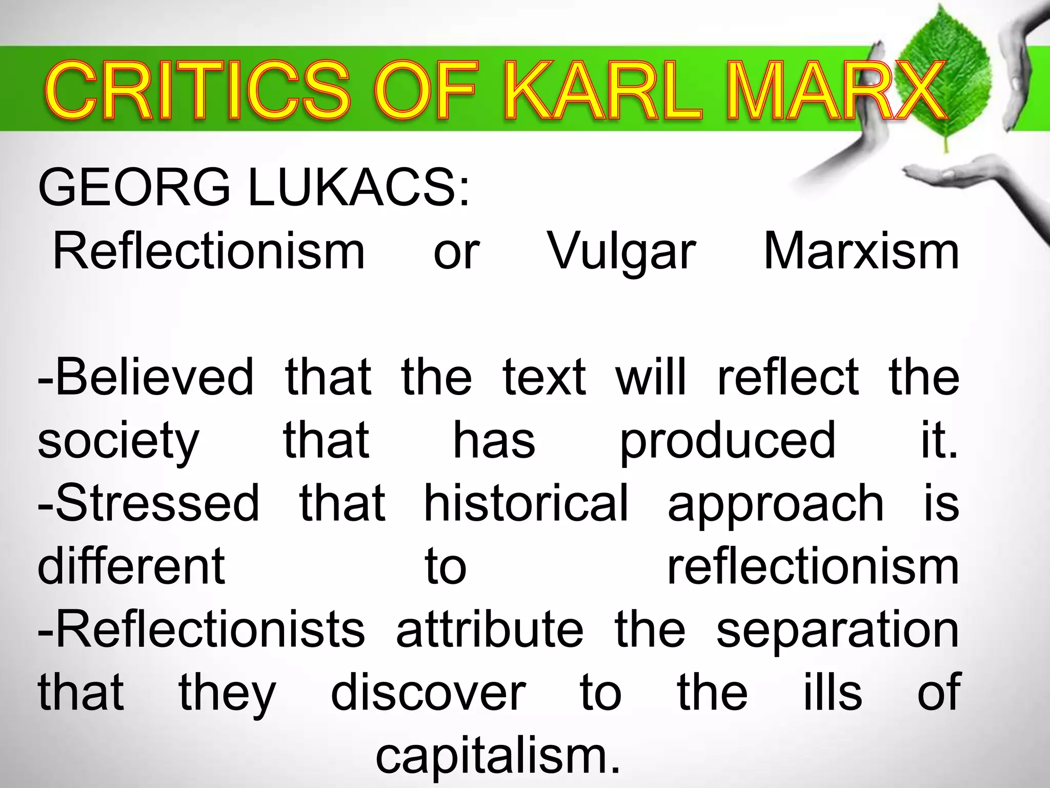 GEORG LUKACS: 
Reflectionism or Vulgar Marxism 
-Believed that the text will reflect the 
society that has produced it. 
-Stressed that historical approach is 
different to reflectionism 
-Reflectionists attribute the separation 
that they discover to the ills of 
capitalism. 
 