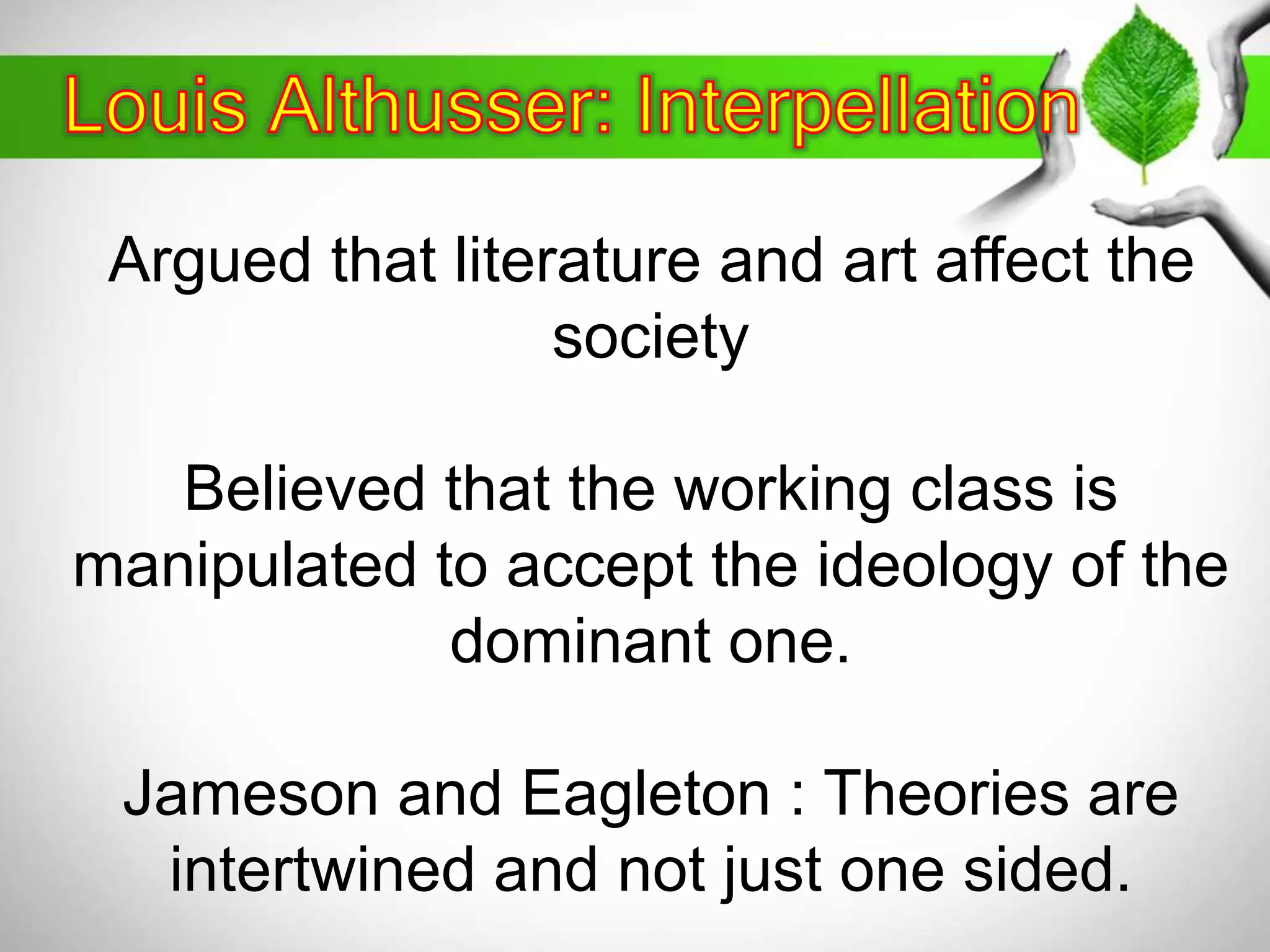 Argued that literature and art affect the 
society 
Believed that the working class is 
manipulated to accept the ideology of the 
dominant one. 
Jameson and Eagleton : Theories are 
intertwined and not just one sided. 
 