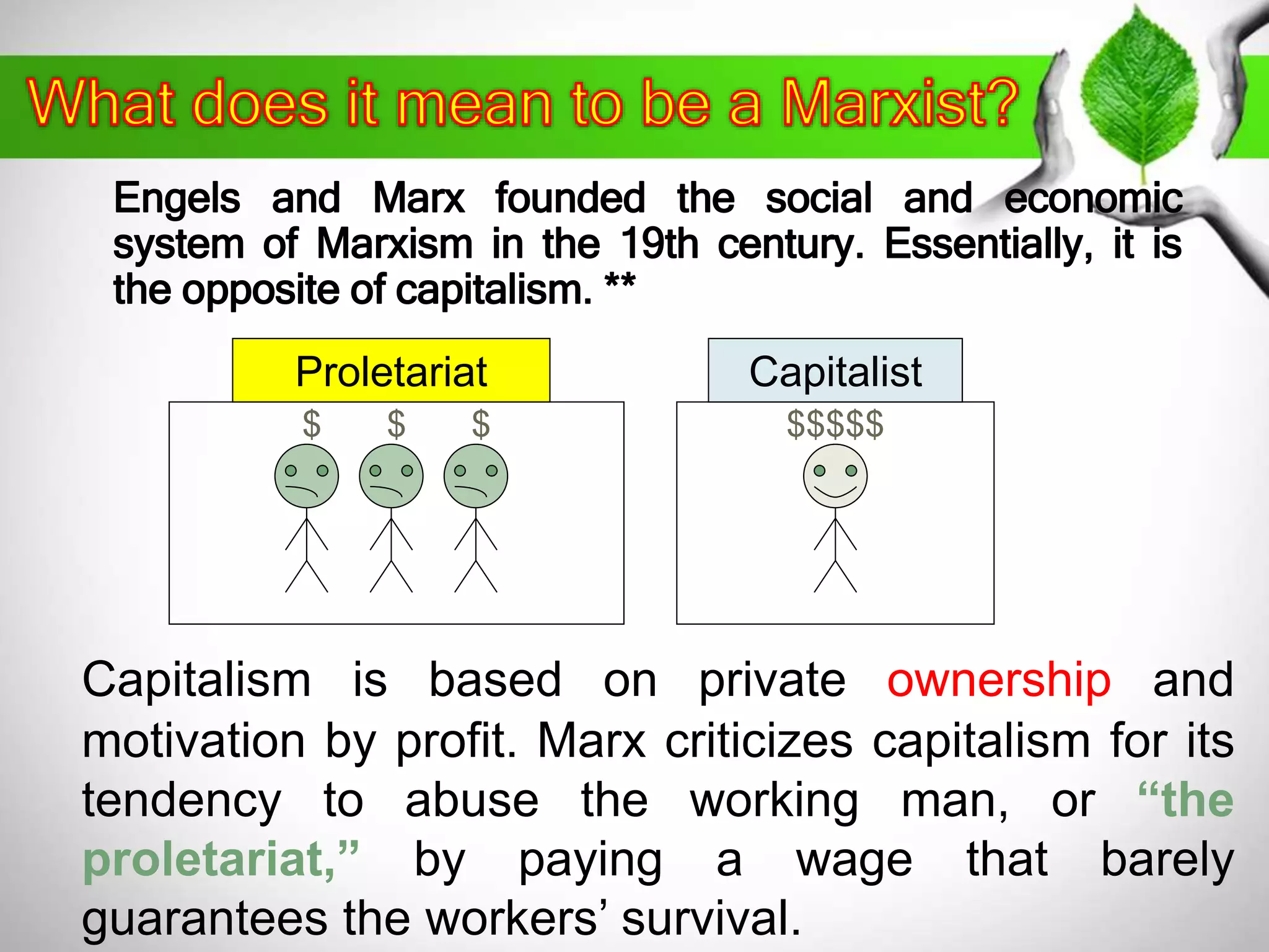 Engels and Marx founded the social and economic 
system of Marxism in the 19th century. Essentially, it is 
the opposite of capitalism. ** 
Proletariat 
$ $ $ 
Capitalist 
$$$$$ 
Capitalism is based on private ownership and 
motivation by profit. Marx criticizes capitalism for its 
tendency to abuse the working man, or “the 
proletariat,” by paying a wage that barely 
guarantees the workers’ survival. 
 