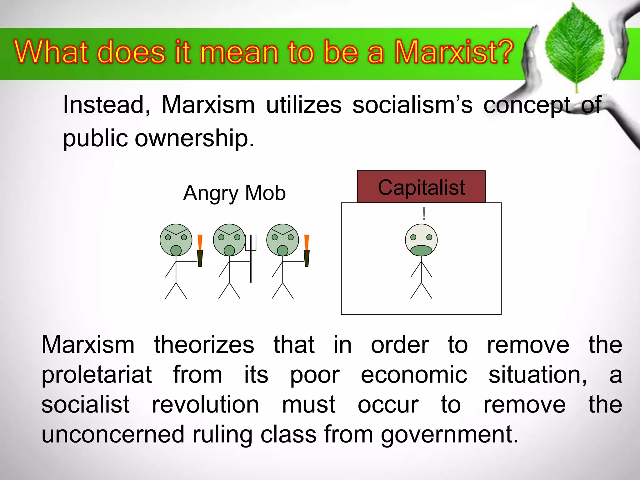 Instead, Marxism utilizes socialism’s concept of 
public ownership. 
Angry Mob Capitalist 
! 
Marxism theorizes that in order to remove the 
proletariat from its poor economic situation, a 
socialist revolution must occur to remove the 
unconcerned ruling class from government. 
 
