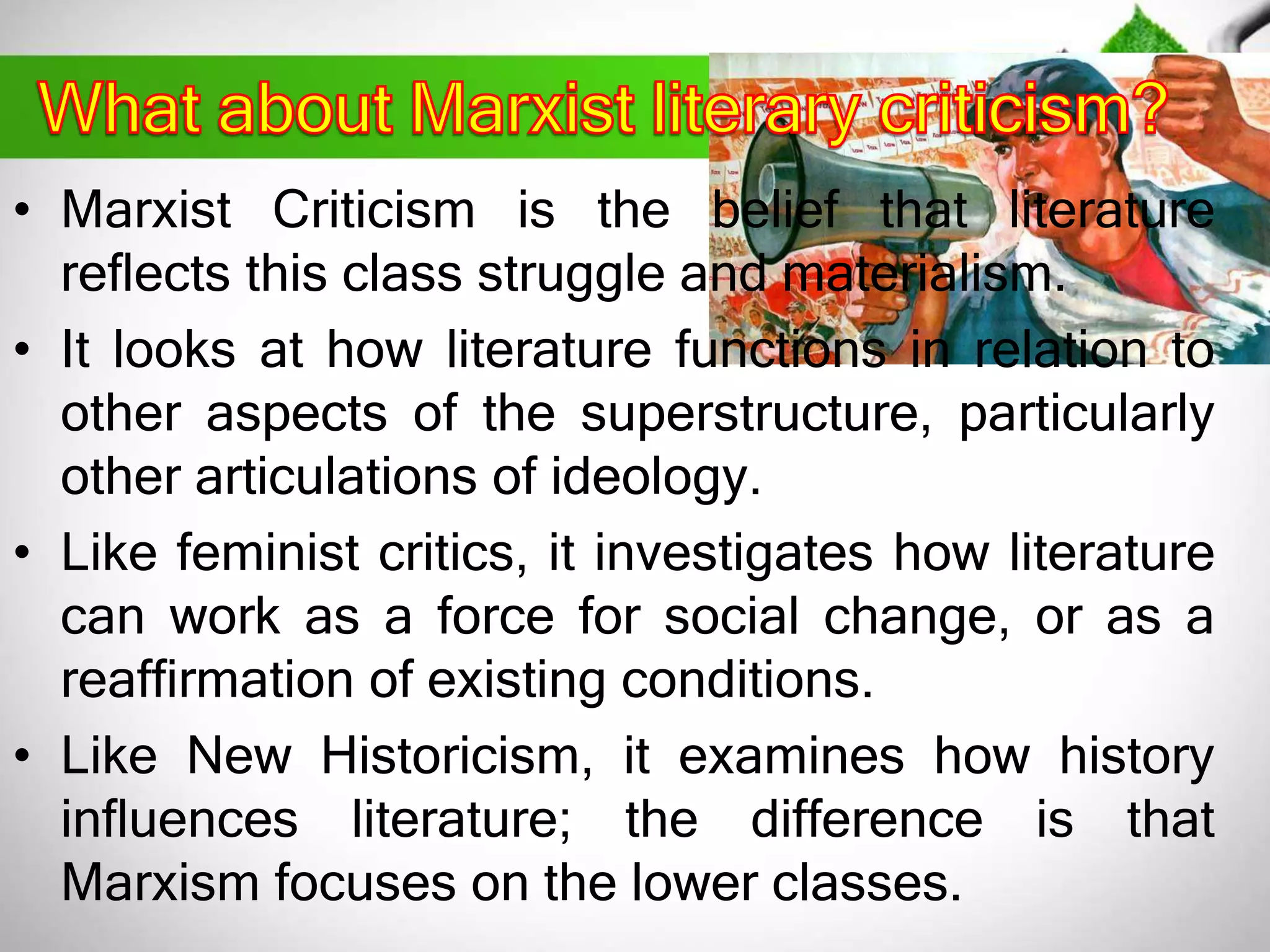 • Marxist Criticism is the belief that literature 
reflects this class struggle and materialism. 
• It looks at how literature functions in relation to 
other aspects of the superstructure, particularly 
other articulations of ideology. 
• Like feminist critics, it investigates how literature 
can work as a force for social change, or as a 
reaffirmation of existing conditions. 
• Like New Historicism, it examines how history 
influences literature; the difference is that 
Marxism focuses on the lower classes. 
 