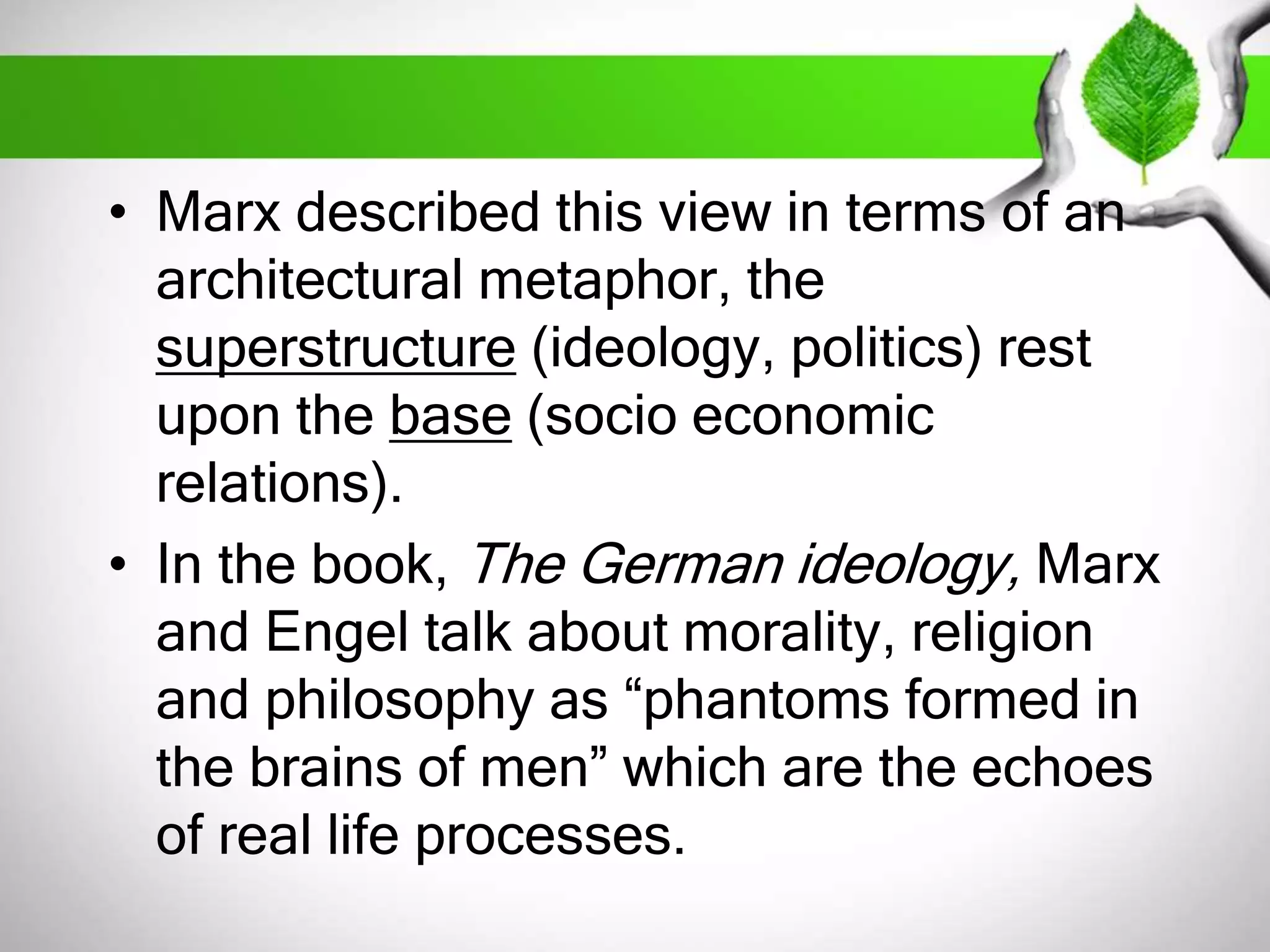 • Marx described this view in terms of an 
architectural metaphor, the 
superstructure (ideology, politics) rest 
upon the base (socio economic 
relations). 
• In the book, The German ideology, Marx 
and Engel talk about morality, religion 
and philosophy as “phantoms formed in 
the brains of men” which are the echoes 
of real life processes. 
 