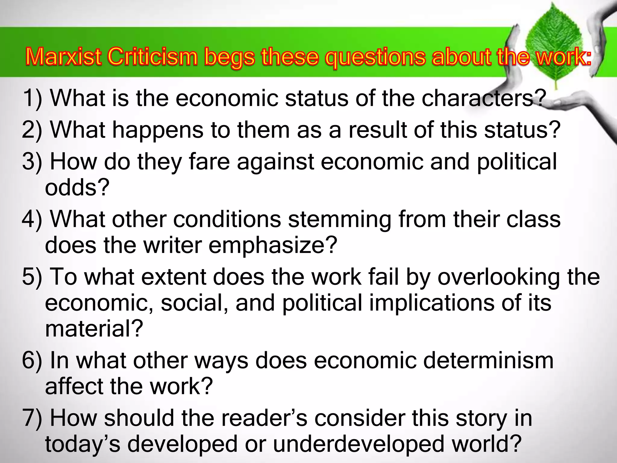 1) What is the economic status of the characters? 
2) What happens to them as a result of this status? 
3) How do they fare against economic and political 
odds? 
4) What other conditions stemming from their class 
does the writer emphasize? 
5) To what extent does the work fail by overlooking the 
economic, social, and political implications of its 
material? 
6) In what other ways does economic determinism 
affect the work? 
7) How should the reader’s consider this story in 
today’s developed or underdeveloped world? 
 